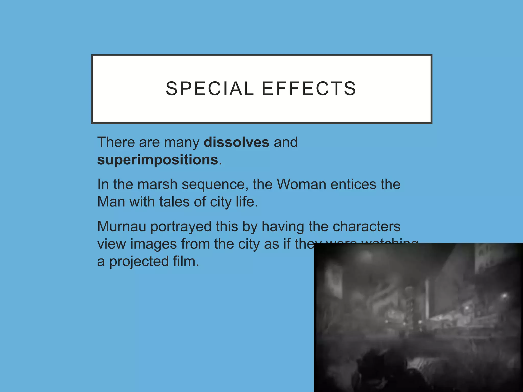 SPECIAL EFFECTS
There are many dissolves and
superimpositions.
In the marsh sequence, the Woman entices the
Man with tales of city life.
Murnau portrayed this by having the characters
view images from the city as if they were watching
a projected film.
 
