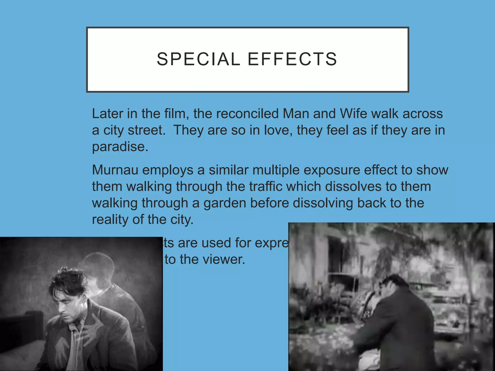 SPECIAL EFFECTS
Later in the film, the reconciled Man and Wife walk across
a city street. They are so in love, they feel as if they are in
paradise.
Murnau employs a similar multiple exposure effect to show
them walking through the traffic which dissolves to them
walking through a garden before dissolving back to the
reality of the city.
These effects are used for expressing the characters’
psychology to the viewer.
 