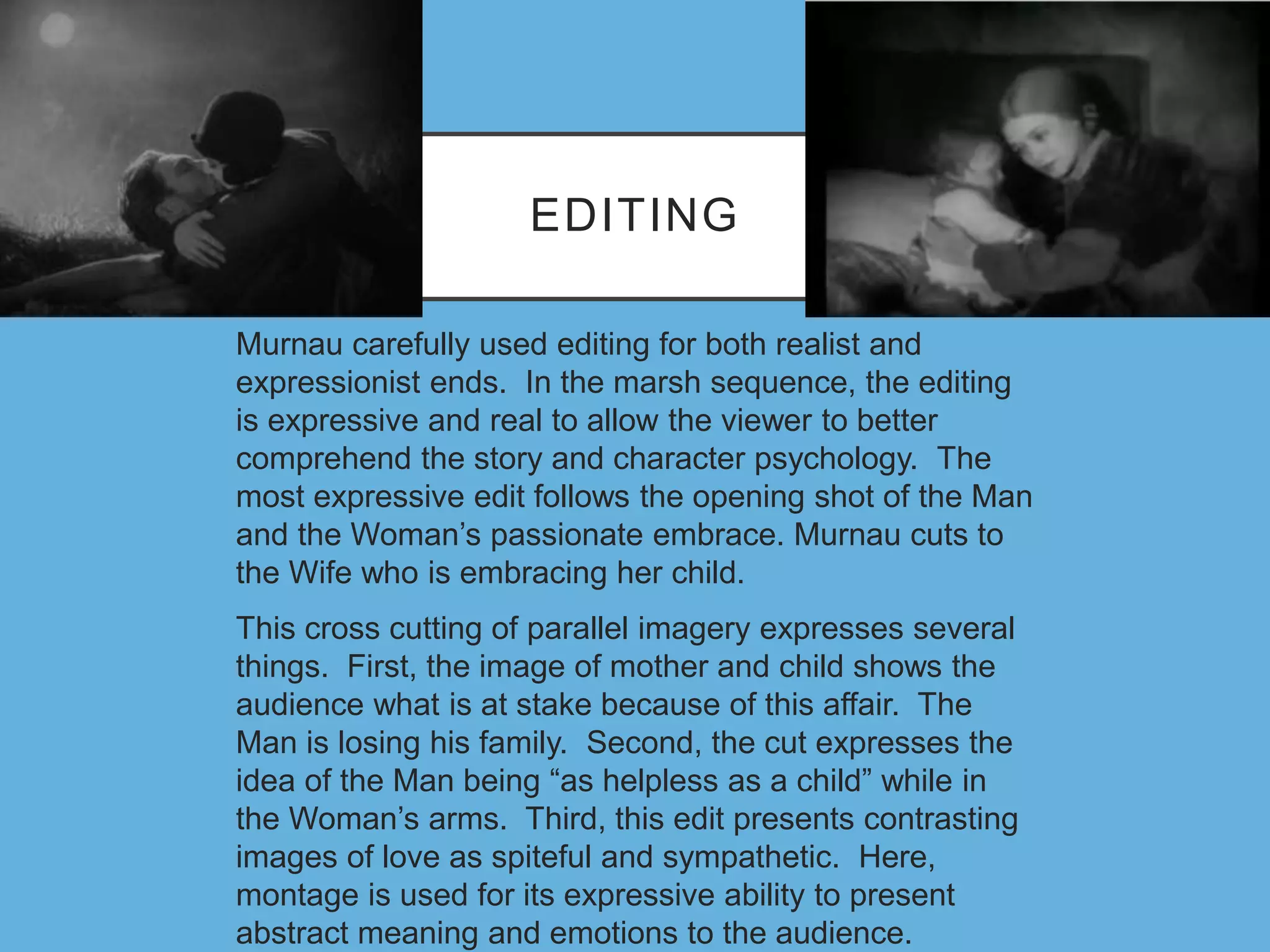 EDITING
Murnau carefully used editing for both realist and
expressionist ends. In the marsh sequence, the editing
is expressive and real to allow the viewer to better
comprehend the story and character psychology. The
most expressive edit follows the opening shot of the Man
and the Woman’s passionate embrace. Murnau cuts to
the Wife who is embracing her child.
This cross cutting of parallel imagery expresses several
things. First, the image of mother and child shows the
audience what is at stake because of this affair. The
Man is losing his family. Second, the cut expresses the
idea of the Man being “as helpless as a child” while in
the Woman’s arms. Third, this edit presents contrasting
images of love as spiteful and sympathetic. Here,
montage is used for its expressive ability to present
abstract meaning and emotions to the audience.
 