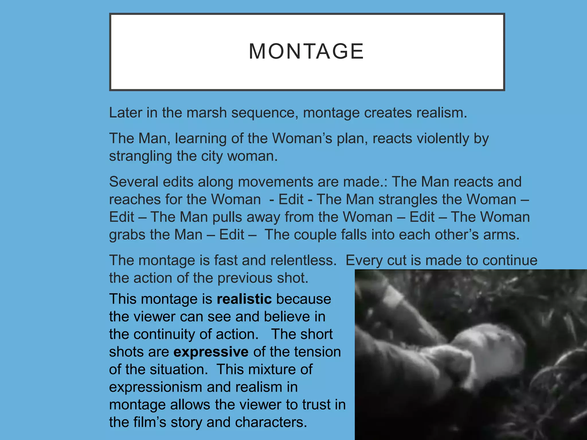 MONTAGE
Later in the marsh sequence, montage creates realism.
The Man, learning of the Woman’s plan, reacts violently by
strangling the city woman.
Several edits along movements are made.: The Man reacts and
reaches for the Woman - Edit - The Man strangles the Woman –
Edit – The Man pulls away from the Woman – Edit – The Woman
grabs the Man – Edit – The couple falls into each other’s arms.
The montage is fast and relentless. Every cut is made to continue
the action of the previous shot.
This montage is realistic because
the viewer can see and believe in
the continuity of action. The short
shots are expressive of the tension
of the situation. This mixture of
expressionism and realism in
montage allows the viewer to trust in
the film’s story and characters.
 