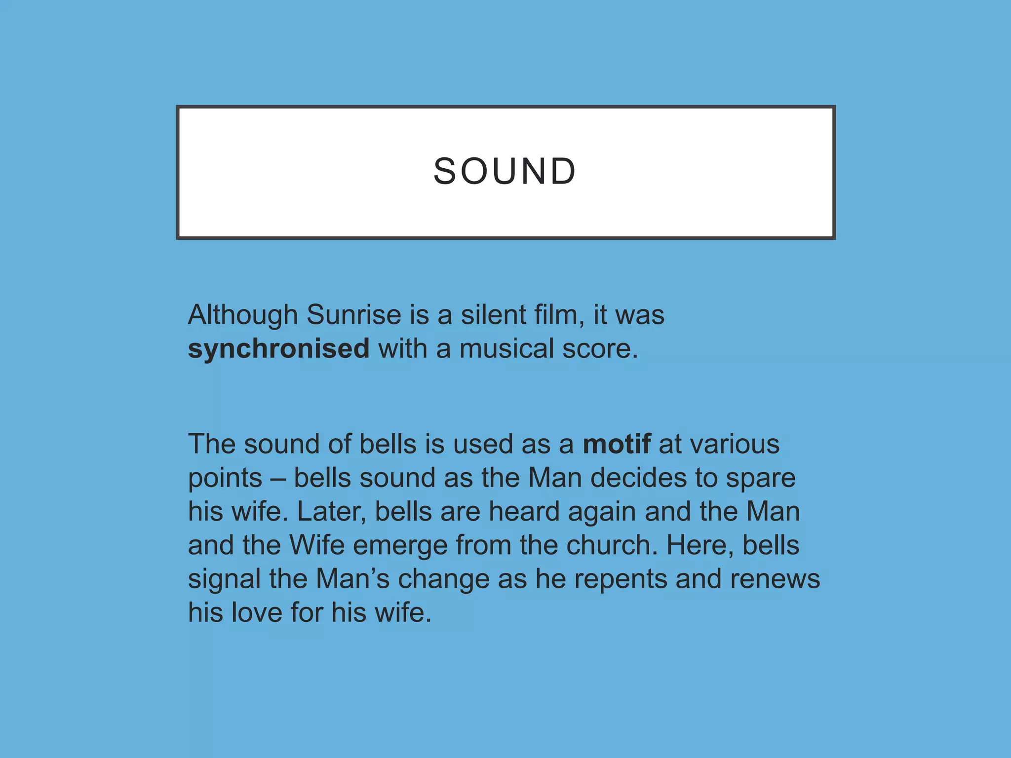 SOUND
Although Sunrise is a silent film, it was
synchronised with a musical score.
The sound of bells is used as a motif at various
points – bells sound as the Man decides to spare
his wife. Later, bells are heard again and the Man
and the Wife emerge from the church. Here, bells
signal the Man’s change as he repents and renews
his love for his wife.
 
