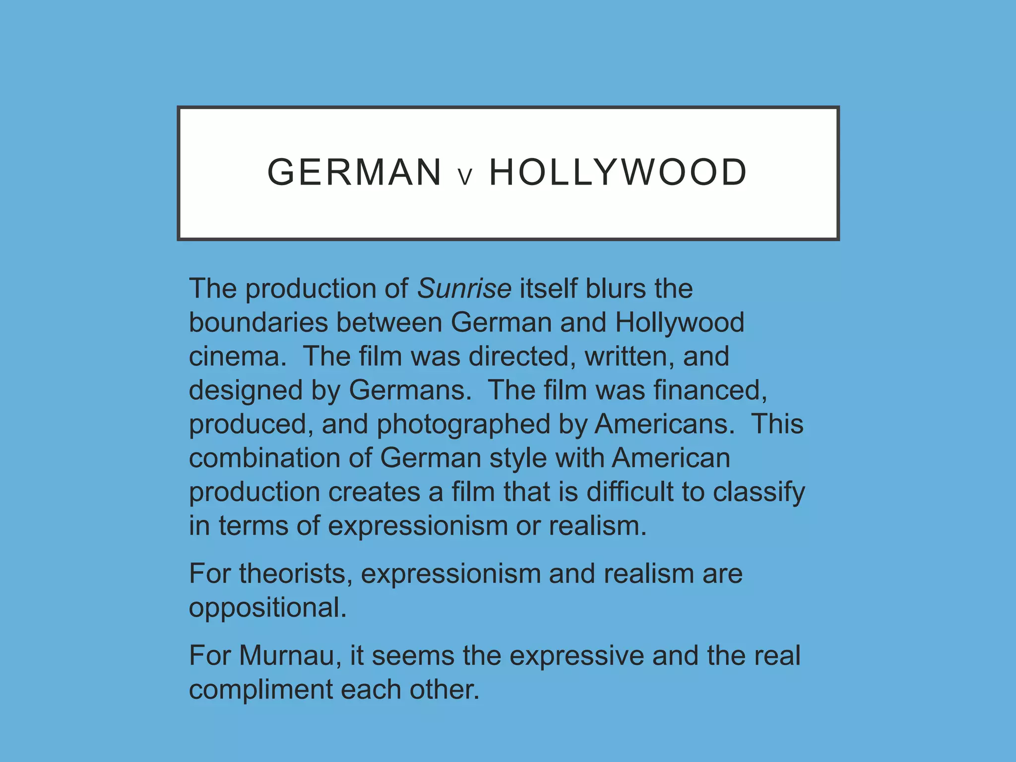 GERMAN V HOLLYWOOD
The production of Sunrise itself blurs the
boundaries between German and Hollywood
cinema. The film was directed, written, and
designed by Germans. The film was financed,
produced, and photographed by Americans. This
combination of German style with American
production creates a film that is difficult to classify
in terms of expressionism or realism.
For theorists, expressionism and realism are
oppositional.
For Murnau, it seems the expressive and the real
compliment each other.
 
