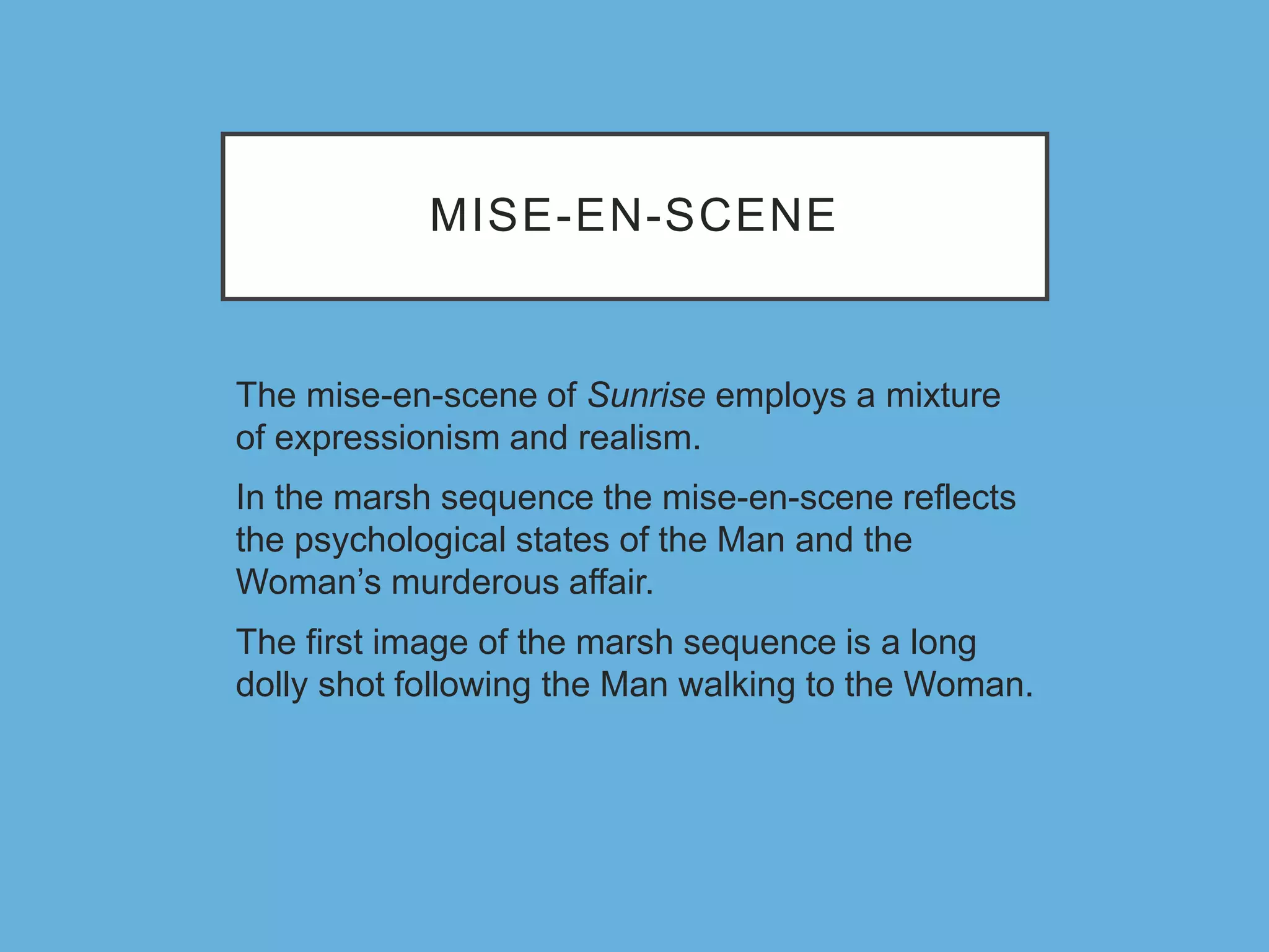 MISE-EN-SCENE
The mise-en-scene of Sunrise employs a mixture
of expressionism and realism.
In the marsh sequence the mise-en-scene reflects
the psychological states of the Man and the
Woman’s murderous affair.
The first image of the marsh sequence is a long
dolly shot following the Man walking to the Woman.
 