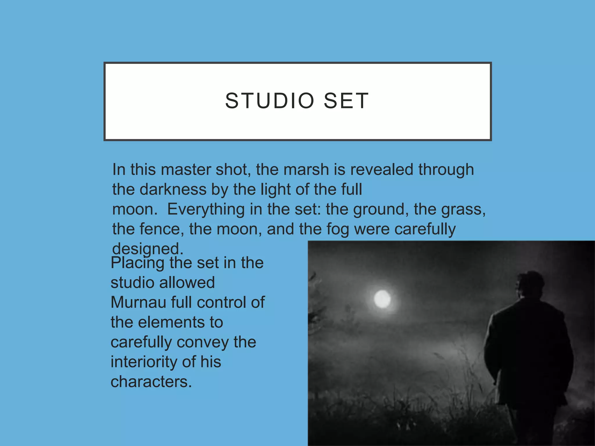 STUDIO SET
In this master shot, the marsh is revealed through
the darkness by the light of the full
moon. Everything in the set: the ground, the grass,
the fence, the moon, and the fog were carefully
designed.
Placing the set in the
studio allowed
Murnau full control of
the elements to
carefully convey the
interiority of his
characters.
 