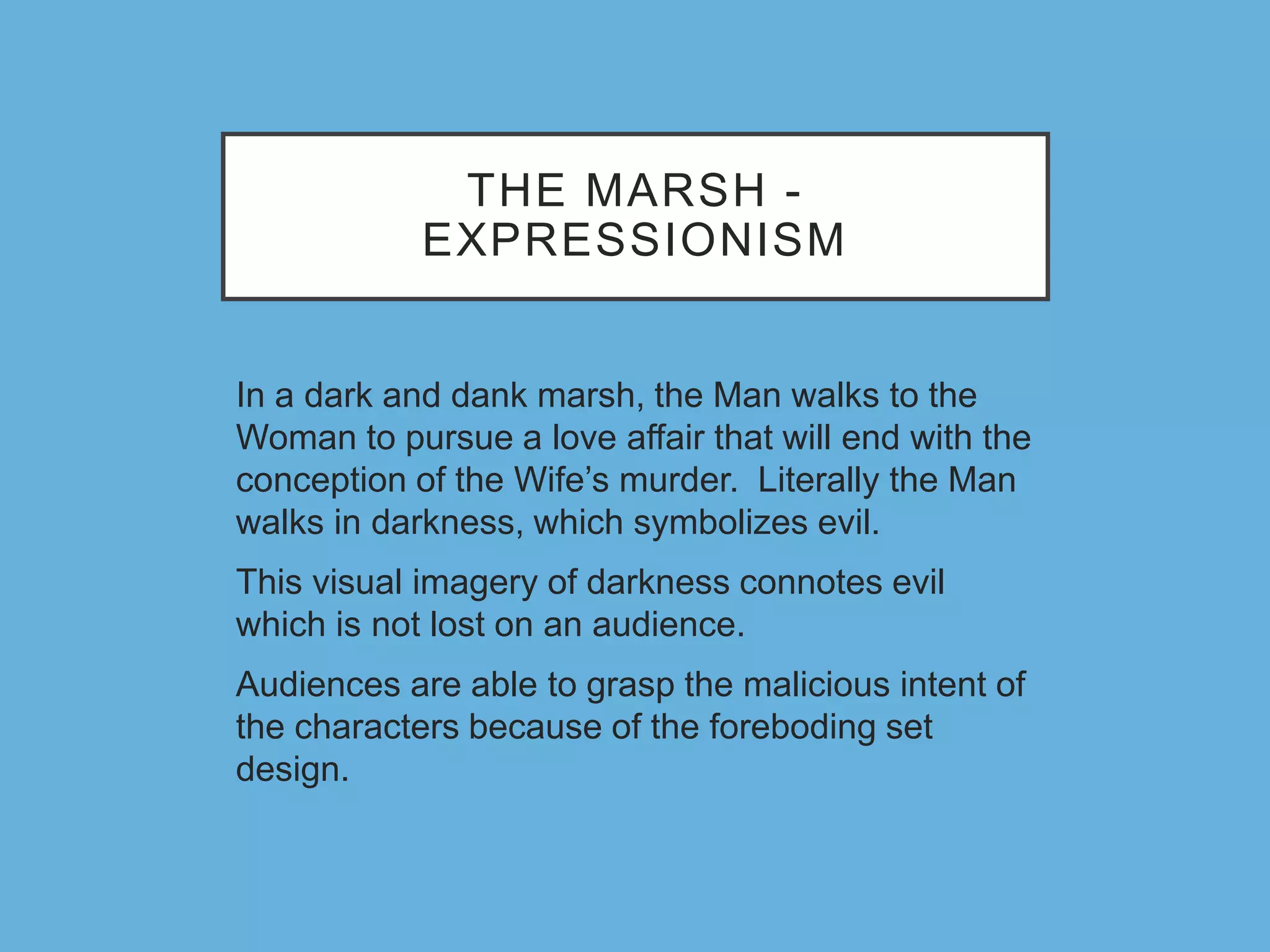 THE MARSH -
EXPRESSIONISM
In a dark and dank marsh, the Man walks to the
Woman to pursue a love affair that will end with the
conception of the Wife’s murder. Literally the Man
walks in darkness, which symbolizes evil.
This visual imagery of darkness connotes evil
which is not lost on an audience.
Audiences are able to grasp the malicious intent of
the characters because of the foreboding set
design.
 
