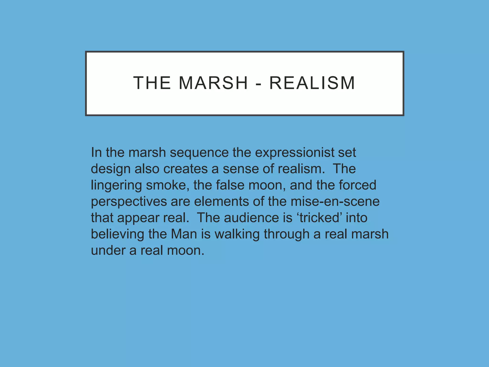 THE MARSH - REALISM
In the marsh sequence the expressionist set
design also creates a sense of realism. The
lingering smoke, the false moon, and the forced
perspectives are elements of the mise-en-scene
that appear real. The audience is ‘tricked’ into
believing the Man is walking through a real marsh
under a real moon.
 