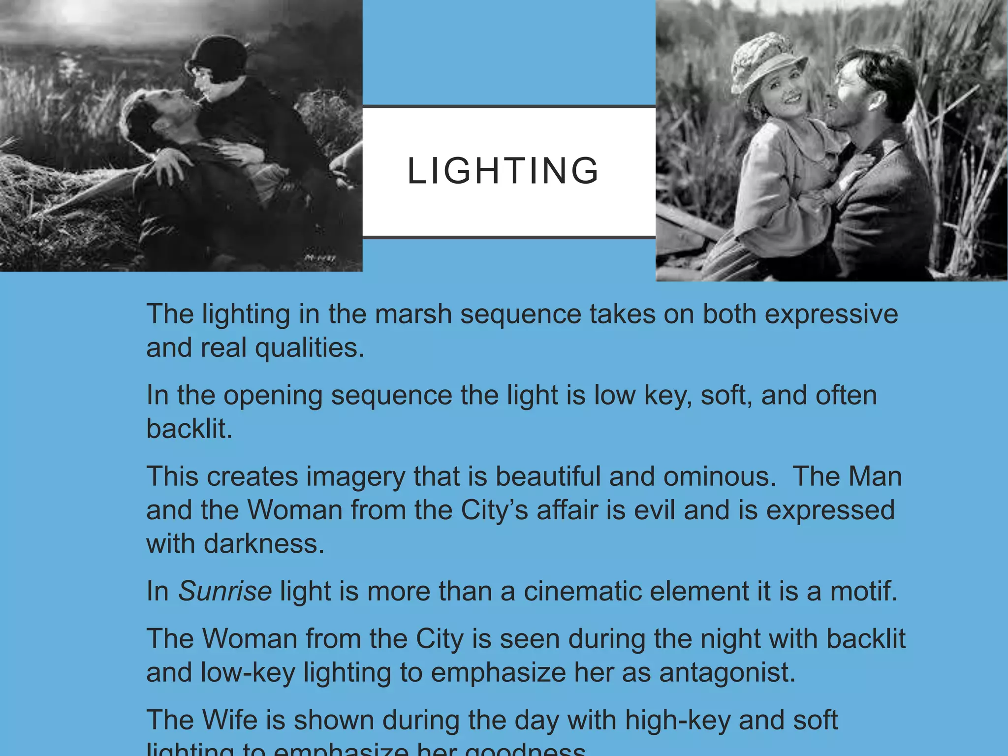LIGHTING
The lighting in the marsh sequence takes on both expressive
and real qualities.
In the opening sequence the light is low key, soft, and often
backlit.
This creates imagery that is beautiful and ominous. The Man
and the Woman from the City’s affair is evil and is expressed
with darkness.
In Sunrise light is more than a cinematic element it is a motif.
The Woman from the City is seen during the night with backlit
and low-key lighting to emphasize her as antagonist.
The Wife is shown during the day with high-key and soft
 