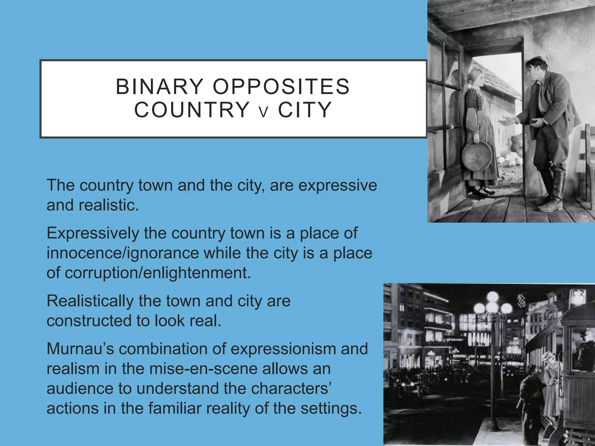 BINARY OPPOSITES
COUNTRY V CITY
The country town and the city, are expressive
and realistic.
Expressively the country town is a place of
innocence/ignorance while the city is a place
of corruption/enlightenment.
Realistically the town and city are
constructed to look real.
Murnau’s combination of expressionism and
realism in the mise-en-scene allows an
audience to understand the characters’
actions in the familiar reality of the settings.
 