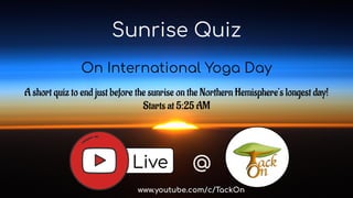 Sunrise Quiz
On International Yoga Day
A short quiz to end just before the sunrise on the Northern Hemisphere’s longest day!
Starts at 5:25 AM
Live @
www.youtube.com/c/TackOn
 