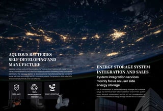 AQUEOUS BATTERIES
SELF-DEVELOPING AND
MANUFACTURE
ENERGY STORAGE SYSTEM
INTEGRATION AND SALES
Aqueous battery works on the principle of a "rocking chair" battery with metal ions as
carrier, characterized by the use of an aqueous solution containing metal ions as the
electrolyte. The aqueous battery is developed and manufactured by our company
alone, with core technology and 10+ innovative patents. The product is 100% safe, 100%
environmentally friendly and cost effective.
System integration services
mainly focus on user side
energy storage
It is a combination of distributed energy storage and customer
usage. Our technical team takes installation environment, system
costs, terminal consumption and so on into consideration, to
make most economical energy storage solution for our customers.
100% SAFE
16
100%
ENVIRONMENTAL
FRIENDLY
COST-EFFECTIVE
 