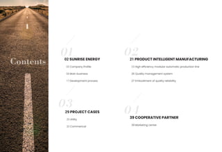 04
03
02
Contents 03 Company Profile
05 Main business
17 Development process
21 PRODUCT INTELLIGENT MANUFACTURING
23 High efficiency modular automatic production line
25 Quality management system
27 Embodiment of quality reliability
29 PROJECT CASES
29 Utility
33 Commerical
39 COOPERATIVE PARTNER
39 Marketing center
01
02 SUNRISE ENERGY
 