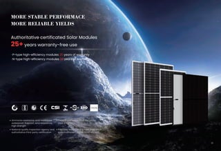 MORE STABLE PERFORMACE
MORE RELIABLE YIELDS
Authoritative certificated Solar Modules
25+ years warranty-free use
26
The installed capacity of the same
area is higher
Patented design, strong heat dissipation
easy maintenance and more efficient
Ammonia resistance, acid resistance,
waterproof, fireproof, wind resistance,
high strength
National quality inspection agency and
authoritative third-party certification
08
· P-type high-efficiency modules 25 years of warranty
· N-type high-efficiency modules 30 years of warranty
 