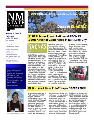 NMSU NIH Research Initiative for Scientific Enhancement
                                     Busi ne ss Name




                                                                                 Desert SunRISE
Volume 1, Issue 2

Fall 2008
Inside this issue:
                                      RISE Scholar Presentations at SACNAS
RISE Spotlights                2-3    2008 National Conference in Salt Lake City
RISE Spring Calendar           3                                     Bañuelos, Iliana Ruiz-          graduate Poster Presenta-
Letter from RISE Director      3                                     Cooley, Richard Elicier,        tion in Chemistry. RISE
                                                                     Ivette Guzman, Aerial Sin-      staff member Linda
SACNAS Presentations           4                                     gleton, Nabeeh Hasan, and       Amezquita, who traveled
SACNAS Photos                  5                                     Gloricelys Rivera. Under-       with students and the pro-
                                                                     graduate students present-      gram director, character-
Fall 2008 Graduates            6
                                     SACNAS (the Society for         ers included: Yvonne Diaz,      ized the conference as
RISE Program Contact Info            Advancement of Chicanos         Sarah Gonzalez, Jon             ―eye opening,‖ saying it
and Office Staff               7                                     George (RISE/BRIDGES)
                                     and Native Americans in                                         was ―constant activity‖ and
RISE Student Advisory                Science) celebrated its 35th    Jaime Guerra, Kellie Ju-        ―exhilarating.‖ (See p.4 for
committee and members          7     year with a conference in       rado (RISE/ MARC), Tan-         a list of all presentations.)
                                     Salt Lake City, Utah. The       nia Lau, Alexander Louie
                                     national conference, run-       (RISE/MARC), Amanda
                                     ning October 9-12, was          Munoz, Brianna Rios,
                                     themed the ―International       Marie Romero, Lacie
  Attend Conferences!
                                     Polar Year: Global Climate      Yazzie, and Natasha
  “...Many government
                                     Change in Our Communi-          Yazzie. Doctoral candidate
  agencies and universities
                                     ties.‖ A record number of       Iliana Cooley won an
  are there...It is an
                                     NMSU RISE students pre-         award for Best Graduate
  incredible opportunity to
                                     sented their research at the    Oral Presentation in Marine
  get advice on grants, or
                                     conference. Graduate stu-       Biology, while undergradu-
  choosing post-docs, or for
                                     dents who gave presenta-        ate Jon George received
  getting feedback...”                                               an award for Best Under-
                                     tions included: José
  Iliana Ruiz-Cooley

                                     Ph.D. student Iliana Ruiz-Cooley at SACNAS 2008
                                     When Iliana Ruiz-Cooley, a      tion in marine biology at the   importance as a networking
                                     Ph.D. student in the RISE       conference. Her appreciation    tool for students of all levels.
                                     program, describes              of the event, however, isn’t    ―Many government agencies
                                     SACNAS 2008 the word she        limited to the awards she       and universities are there to
                                     uses is ―priceless.‖ Cooley’s   won—or awards that her          provide information about
                                     excitement is understand-       students won. Erika Villa, an   their programs‖ Cooley
                                     able, as her presentation,      undergraduate senior in the     points out, before adding: ―it
                                     ―Geographic Trophic Varia-      same lab at NMSU as Coo-        is an incredible opportunity
                                     tion of the Jumbo Squid,        ley, was awarded the distinc-   to get advice on grants, or
                                     Dosidicus Gigas, in the East-   tion of best poster presenta-   choosing post-docs, or for
                                     ern Pacific Ocean: Evidence     tion for an undergraduate in    getting feedback from the
                                     from Stable Isotopes,‖ was      marine biology. Cooley also     government agencies that
 Iliana Ruiz-Cooley at SACNAS 2008   judged best oral presenta-      highlights the conference’s     provide funding.‖
 