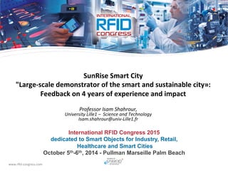 www.rﬁd-­‐congress.com	
  
International RFID Congress 2015
dedicated to Smart Objects for Industry, Retail,
Healthcare and Smart Cities
October 5th-6th, 2014 - Pullman Marseille Palm Beach
SunRise	
  Smart	
  City	
  	
  
"Large-­‐scale	
  demonstrator	
  of	
  the	
  smart	
  and	
  sustainable	
  city»:	
  	
  
Feedback	
  on	
  4	
  years	
  of	
  experience	
  and	
  impact	
  	
  
Professor	
  Isam	
  Shahrour,	
  	
  
University	
  Lille1	
  –	
  	
  Science	
  and	
  Technology	
  
Isam.shahrour@univ-­‐Lille1.fr	
  
 