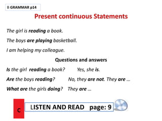 The girl is reading a book.
The boys are playing basketball.
I am helping my colleague.
Questions and answers
Is the girl reading a book? Yes, she is.
Are the boys reading? No, they are not. They are …
What are the girls doing? They are …
B GRAMMAR p14
C LISTEN AND READ page: 9
 