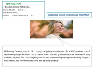 D READ AND SPEAK
1 Read and make statements.
Amy is 15, and Jack is …
He’s from Ireland,
and she …Both of them are in …at …
Hi! I’m Amy Dawson, and I’m 15. I come from Sydney, Australia, and I’m in 10th grade at school.
I have two younger brothers. Carl is 12 and Tim is I’ve also got an older sister. Her name is Ann,
and she’s 18 years old. I like volleyball, and I’m also interested in painting and drawing. I’ve got a
new interest, too.I’m learning to cook,and it’s really exciting!
 