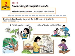 2LESSONS
1&2
H E L P !
I was riding throughthe woods.
Reflexive Pronouns •Past Continuous + Point in time
2 Listen to Part 1 again. Say what the children are trying to do.
(Dara is) trying to …
2 Rondik try / tie / l ower 3 Zara / Lawik try / light / fi re
 