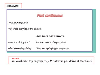 GRAMMAR
I was making lunch.
They were playing in the garden.
Questions and answers
Were you riding fast? No, I was not riding very fast.
What were they doing? They were playing in the garden.
F SPEAK
Tom crashed at 2 p.m. yesterday. What were you doing at that time?
 