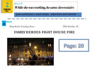 A
READ
Manchester Evening News 28th October, 20..
FAMILYHEROES FIGHT HOUSE FIRE
2LESSONS
3&4
H E L P !
Whileshewasworking,hecame downstairs
past continuous + past simple • adjectives and adverbs
 