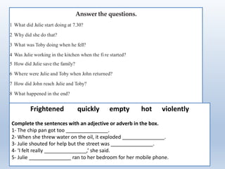Answer the questions.
1 What did Julie start doing at 7.30?
2 Why did she do that?
3 What was Toby doing when he fell?
4 Was Julie working in the kitchen when the fi re started?
5 How did Julie save the family?
6 Where were Julie and Toby when John returned?
7 How did John reach Julie and Toby?
8 What happened in the end?
Frightened quickly empty hot violently
Complete the sentences with an adjective or adverb in the box.
1- The chip pan got too _______________.
2- When she threw water on the oil, it exploded _______________.
3- Julie shouted for help but the street was _______________.
4- ‘I felt really _______________,’ she said.
5- Julie _______________ ran to her bedroom for her mobile phone.
 