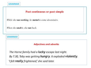 Past continuous or past simple
While she wasworking, he startedto come downstairs.
When she smeltit, she ranback.
GRAMMAR
GRAMMAR
Adjectives and adverbs
The Horne family had a lucky escape last night.
By 7.30, Toby was getting hungry. It exploded violently.
‘I felt really frightened,’ she said later.
 