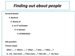 Finding out about people
Personal Details
1- Rasheed
2- Nearly 16
3- on 5th of October
4- In Slemani
5- 07704534321
Wh-questions
Present simple
When …….? Where …….? What ……? How ……? Who……?
Is, are, how much……? How many ….? How old ……? Do, Does
 