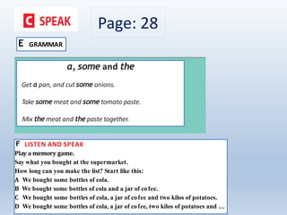 Page: 28
E GRAMMAR
a, some and the
Get a pan, and cut some onions.
Take some meat and some tomato paste.
Mix the meat and the paste together.
F LISTEN AND SPEAK
Play a memory game.
Say what you bought at the supermarket.
How long can you make the list? Start like this:
A We bought some bottles of cola.
B We bought some bottles of cola and a jar of cofee.
C We bought some bottles of cola, a jar of cofee and two kilos of potatoes.
D We bought some bottles of cola, a jar of cofee, two kilos of potatoes and …
 