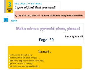 3LESSONS
3&4
E A T WE L L – B E WE L L
Types of food that you need
a, the and zero article • relative pronouns who, which and that
A READ
by Dr Lynda Hill
Page: 30
You need …
●calcium for strong bones;
●carbohydrates for quick energy;
●f i b e r to help your stomach work well;
●protein to build your body;
●vitamins and iron for good health.
 