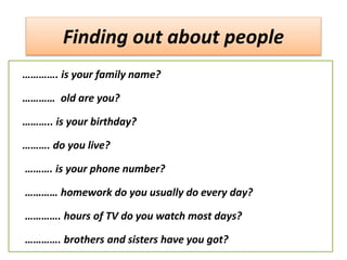 Finding out about people
…………. is your family name?
………… old are you?
……….. is your birthday?
………. do you live?
………. is your phone number?
………… homework do you usually do every day?
…………. hours of TV do you watch most days?
…………. brothers and sisters have you got?
 