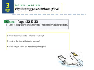 3LESSONS
5&6
E A T WE L L – B E WE L L
Explainingyour culture:food
A READ Page: 32 & 33
1 Look at the pictures and the poem. Then answer these questions.
1 What does the i rst line of each verse say?
2 Look at the title. What does it mean?
3 Who do you think the writer is speaking to?
 