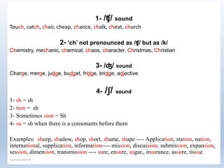 1- /ʧ/ sound
Touch, catch, chair, cheap, chance, chalk, cheat, church
2- ‘ch’ not pronounced as /ʧ/ but as /k/
Chemistry, mechanic, chemical, chaos, character, Christmas, Christian
3- /ʤ/ sound
Charge, merge, judge, budget, fridge, bridge, adjective
4- /ʃ/ sound
1- sh = sh
2- tion = sh
3- Sometimes sion = Sh
4- su = sh when there is a consonants before them
Examples: sheep, shadow, shop, short, shame, shape ---- Application, station, nation,
international, supplication, information---- mission, discussion, submission, expansion,
session, dimension, transmission ---- sure, ensure, sugar,, insurance, assure, tissue
………..
 