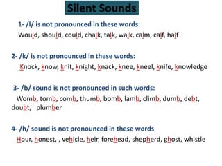Silent Sounds
1- /l/ is not pronounced in these words:
Would, should, could, chalk, talk, walk, calm, calf, half
2- /k/ is not pronounced in these words:
Knock, know, knit, knight, knack, knee, kneel, knife, knowledge
3- /b/ sound is not pronounced in such words:
Womb, tomb, comb, thumb, bomb, lamb, climb, dumb, debt,
doubt, plumber
4- /h/ sound is not pronounced in these words
Hour, honest, , vehicle, heir, forehead, shepherd, ghost, whistle
 