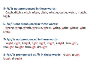 5- /t/ is not pronounced in these words:
Catch, ditch, switch, often, pitch, whistle, castle, watch, match,
hitch
6- /w/ is not pronounced in these words:
wrong, wrap, wrath, wrestle, wreck, wring, write, whose, who,
snow
7- /gh/ is not pronounced in these words:
night, right, height, fight, sight, might, knight , brought ,
thought, fought, through, drought
8- /gh/ is pronounced as /f/ in these words: rough, tough,
laugh, draught
 