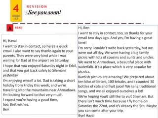 4LESSONS
1&2
A READ
R E V I S I O N
See you soon!
Hi, Haval
I want to stay in contact, so here’s a quick
email. I also want to say thanks again to your
parents. They were very kind while I was
waiting for Dad at the airport on Saturday.
I hope that you enjoyed Saturday night in Erbil,
and that you got back safely to Silemani
yesterday.
I’m enjoying myself a lot. Dad is taking a short
holiday from Friday this week, and we’re
travelling into the mountains near Ahmadawa.
I’m looking forward to that very much.
I expect you’re having a good time,
too.Best wishes,
Ben
Hi, Ben
I want to stay in contact, too, so thanks for your
email two days ago. And yes, I’m having a great
time!
I’m sorry I couldn’t write back yesterday, but we
were out all day. We were having a big family
picnic with lots of cousins and aunts and uncles.
We went to Ahmadawa, a beautiful place with
waterfalls. It’s a place which is very popular for
picnics.
Kurdish picnics are amazing! We prepared about
ten kilos of biriani, 100 kebabs, and I counted 30
bottles of cola and fruit juice! We sang traditional
songs, and we all enjoyed ourselves a lot!
We’re hoping you’d still like to visit Silemani. But
there isn’t much time because I ﬂy home on
Saturday the 22nd, and it’s already the 5th. Maybe
you can come after your trip.
Bye! Haval
 