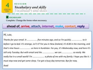 4LESSONS
5&6
R E V I S I O N
Vocabulary and skills
A VOCABULARY
Complete. Change the forms when necessary.
ahead of, arrive, attach, internet, make, contact, reply
Hi, Luke,
Thanks for your email. It ………………. ﬁve minutes ago, and so I’m quickly ……………….. to it
before I go to bed. It’s strange, isn’t it? For you in New Zealand, it’s 8.00 in the morning, and
that’s nine hours ……………….. us here in Kurdistan. For you, it’s Wednesday now, and here it’s
still only Tuesday. But with email and the …………………. we can ……………….. so easily. We
really live in a small world! I’m …………………. a photo of me with my family. I hope you like it. I
must stop now and get some sleep. I’ve got a busy day tomorrow. Bye for now,
Azad
 
