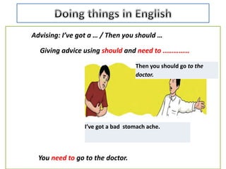 Advising: I’ve got a … / Then you should …
Giving advice using should and need to ……………
You need to go to the doctor.
I’ve got a bad stomach ache.
Then you should go to the
doctor.
 