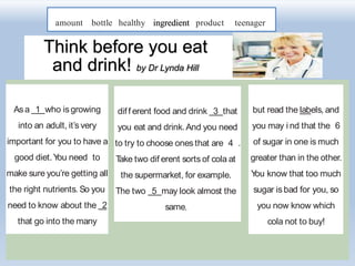 amount bottle healthy ingredient product teenager
Think before you eat
and drink! by Dr Lynda Hill
Asa 1 who is growing
into an adult, it’s very
important for you to have a
good diet.You need to
make sure you’re getting all
the right nutrients. So you
need to know about the 2
that go into the many
diff erent food and drink 3 that
you eat and drink.And you need
to try to choose ones that are 4 .
Take two dif erent sorts of cola at
the supermarket, for example.
The two 5 may look almost the
same,
but read the labels, and
you may i nd that the 6
of sugar in one is much
greater than in the other.
You know that too much
sugar is bad for you, so
you now know which
cola not to buy!
 