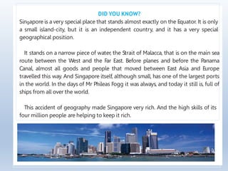 DID YOU KNOW?
Singapore is a very special place that stands almost exactly on the Equator. It is only
a small island-city, but it is an independent country, and it has a very special
geographical position.
It stands on a narrow piece of water, the Strait of Malacca, that is on the main sea
route between the West and the Far East. Before planes and before the Panama
Canal, almost all goods and people that moved between East Asia and Europe
travelled this way. And Singapore itself, although small, has one of the largest ports
in the world. In the days of Mr Phileas Fogg it was always, and today it still is, full of
ships from all over the world.
This accident of geography made Singapore very rich. And the high skills of its
four million people are helping to keep it rich.
 