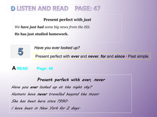 Present perfect with just
We have just had some big news from the ISS.
He has just studied homework.
Have you ever looked up?
Present perfect with ever and never, for and since • Past simple
A READ Page: 48
Present perfect with ever, never
Have you ever looked up at the night sky?
Humans have never travelled beyond the moon.
She has been here since 1990.
I have been in New York for 2 days.
 