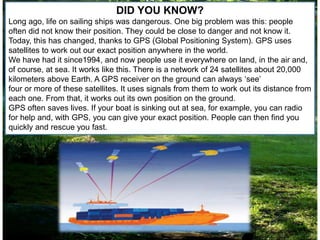 DID YOU KNOW?
Long ago, life on sailing ships was dangerous. One big problem was this: people
often did not know their position. They could be close to danger and not know it.
Today, this has changed, thanks to GPS (Global Positioning System). GPS uses
satellites to work out our exact position anywhere in the world.
We have had it since1994, and now people use it everywhere on land, in the air and,
of course, at sea. It works like this. There is a network of 24 satellites about 20,000
kilometers above Earth. A GPS receiver on the ground can always ‘see’
four or more of these satellites. It uses signals from them to work out its distance from
each one. From that, it works out its own position on the ground.
GPS often saves lives. If your boat is sinking out at sea, for example, you can radio
for help and, with GPS, you can give your exact position. People can then find you
quickly and rescue you fast.
 