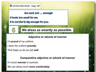 D LISTEN AND READ Page: 57
We dress as smartly as possible.
Adjective or adverb of manner
I’m proud of my uniform.
I wear the uniform proudly.
That helps us do our job well.
Comparative adjective or adverb of manner
It’s much warmer in summer.
We can dress much more comfortably.
 