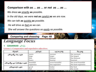 Comparison with as … as … or not
as … as …
We dress as smartly as possible.
In the old days, we were not as careful as
we are now.
Comparison with as … as … or not as … as …
We dress as smartly as possible.
In the old days, we were not as careful as we are now.
We can talk as quickly as possible.
He will drive as fast as we can.
She will answer the questions as easily as possible.
Comparing and choosing Page: 60
 