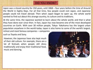 DID YOU KNOW?
Japan was a closed country for 350 years, until 1868 – four years before the time of Around
the World in Eighty Days. For all that time, few people could visit Japan, and Japanese
people could not travel abroad. Then when Japan began to open up, the whole world
wanted to find out about this strange country, its culture and its traditions.
At the same time, the Japanese wanted to learn about the whole world, and that is what
they have done ever since then. In fact, Japan has now become one of the most developed
countries on Earth. With over 30 million people, Tokyo- Yokohama has the largest urban
population anywhere in the world today. Japan is also home to some of the world’s largest,
richest and most famous companies – companies
such as Toyota and Sony.
However, the Japanese have also kept much
of their old culture. For example, there are a
lot of festivals when people still dress
traditionally and enjoy their traditional food,
music and dancing.
 