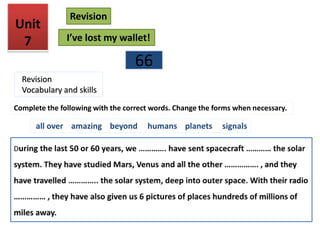 66
Unit
7
Revision
I’ve lost my wallet!
Revision
Vocabulary and skills
Complete the following with the correct words. Change the forms when necessary.
all over amazing beyond humans planets signals
 