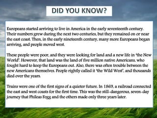Europeans started arriving to live in America in the early seventeenth century.
Their numbers grew during the next two centuries, but they remained on or near
the east coast. Then, in the early nineteenth century, many more Europeans began
arriving, and people moved west.
These people were poor, and they were looking for land and a new life in ‘the New
World’. However, that land was the land of five million native Americans, who
fought hard to keep the Europeans out. Also, there was often trouble between the
new Americans themselves. People rightly called it ‘the Wild West’, and thousands
died over the years.
Trains were one of the first signs of a quieter future. In 1869, a railroad connected
the east and west coasts for the first time. This was the still-dangerous, seven-day
journey that Phileas Fogg and the others made only three years later.
 