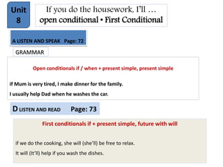 If you do the housework, I’ll …
open conditional • First Conditional
Unit
8
A LISTEN AND SPEAK Page: 72
GRAMMAR
Open conditionals if / when + present simple, present simple
if Mum is very tired, I make dinner for the family.
I usually help Dad when he washes the car.
DLISTEN AND READ Page: 73
First conditionals if + present simple, future with will
if we do the cooking, she will (she’ll) be free to relax.
It will (It’ll) help if you wash the dishes.
 