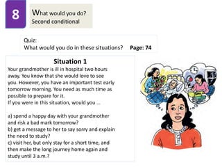What would you do?
Second conditional
8
Quiz:
What would you do in these situations? Page: 74
Situation 1
Your grandmother is ill in hospital two hours
away. You know that she would love to see
you. However, you have an important test early
tomorrow morning. You need as much time as
possible to prepare for it.
If you were in this situation, would you …
a) spend a happy day with your grandmother
and risk a bad mark tomorrow?
b) get a message to her to say sorry and explain
the need to study?
c) visit her, but only stay for a short time, and
then make the long journey home again and
study until 3 a.m.?
 