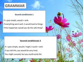 Second conditionals 1
if + past simple, would + verb
if everything went well, it would lead to things.
if this happened, would you do the safe thing?
Second conditionals 2
if + past simple, would / might / could + verb
if you did this, you would be very tired.
You might succeed, but you could easily fail.
 