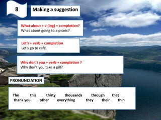 8 Making a suggestion
What about + v (ing) + completion?
What about going to a picnic?
Let’s + verb + completion
Let’s go to café.
Why don’t you + verb + completion ?
Why don’t you take a pill?
PRONUNCIATION
The this thirty thousands through that
thank you other everything they their thin
 