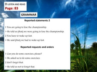 D LISTEN AND READ
Page: 83
GRAMMAR
Reported statements 2
1 You are going to lose the championship.
> He told us (that) we were going to lose the championship.
2 You have to wake up fast.
> He said (that) we had to wake up fast.
Reported requests and orders
1 Can you do some exercises, please?
> He asked us to do some exercises.
2 don’t forget that.
> He told us not to forget that.
 